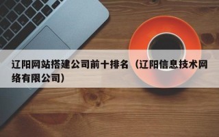 肥城辽阳网站搭建公司前十排名（辽阳信息技术网络有限公司）