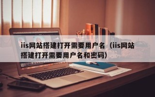 肥城iis网站搭建打开需要用户名（iis网站搭建打开需要用户名和密码）