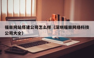 肥城福田网站搭建公司怎么样（深圳福田网络科技公司大全）