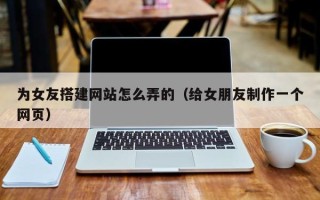 肥城为女友搭建网站怎么弄的（给女朋友制作一个网页）